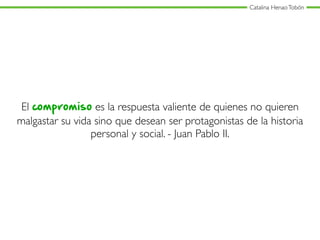 Catalina HenaoTobón
El compromiso es la respuesta valiente de quienes no quieren
malgastar su vida sino que desean ser protagonistas de la historia
personal y social. - Juan Pablo II.
 