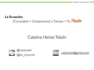 Catalina HenaoTobón
La Ecuación:
(Curiosidad + Compromiso) xTiempo =Tu Pasión
Catalina HenaoTobón
@catalinaht
catalinaht@gmail.com
@tin_tincorre
 
