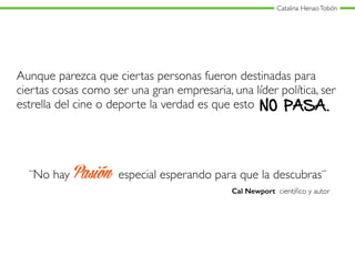 Catalina HenaoTobón
Aunque parezca que ciertas personas fueron destinadas para
ciertas cosas como ser una gran empresaria, una líder política, ser
estrella del cine o deporte la verdad es que esto NO PASA.
¨No hay Pasión especial esperando para que la descubras¨
Cal Newport cientiﬁco y autor
 