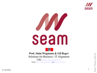 http://lams.epfl.ch
1
Prof. Alain Wegmann & Gil Regev
Solutions for Business / IT Alignment
URL: http://lams.epfl.ch/
Email: alain.wegmann@epfl.ch & gil.regev@epfl.ch
&
V1 20150630
 