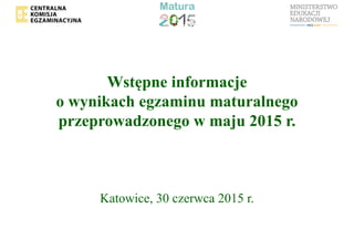 Wstępne informacje
o wynikach egzaminu maturalnego
przeprowadzonego w maju 2015 r.
Katowice, 30 czerwca 2015 r.
 