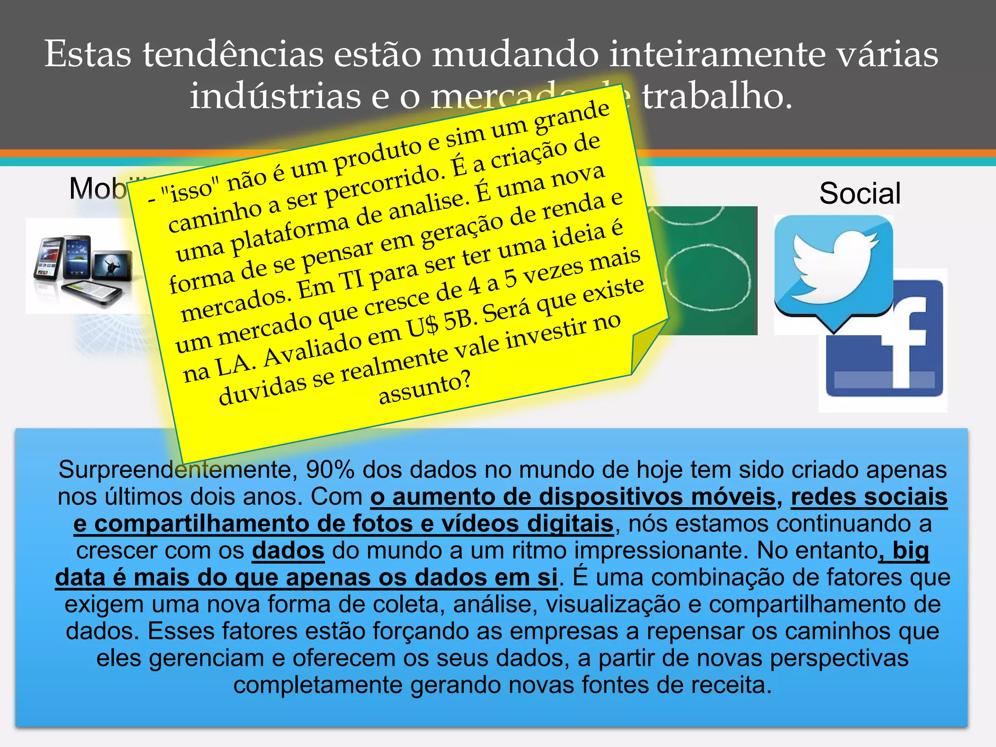Estas tendências estão mudando inteiramente várias
indústrias e o mercado de trabalho.
Mobilidade
Big Data
Social
Surpreendentemente, 90% dos dados no mundo de hoje tem sido criado apenas
nos últimos dois anos. Com o aumento de dispositivos móveis, redes sociais
e compartilhamento de fotos e vídeos digitais, nós estamos continuando a
crescer com os dados do mundo a um ritmo impressionante. No entanto, big
data é mais do que apenas os dados em si. É uma combinação de fatores que
exigem uma nova forma de coleta, análise, visualização e compartilhamento de
dados. Esses fatores estão forçando as empresas a repensar os caminhos que
eles gerenciam e oferecem os seus dados, a partir de novas perspectivas
completamente gerando novas fontes de receita.
 