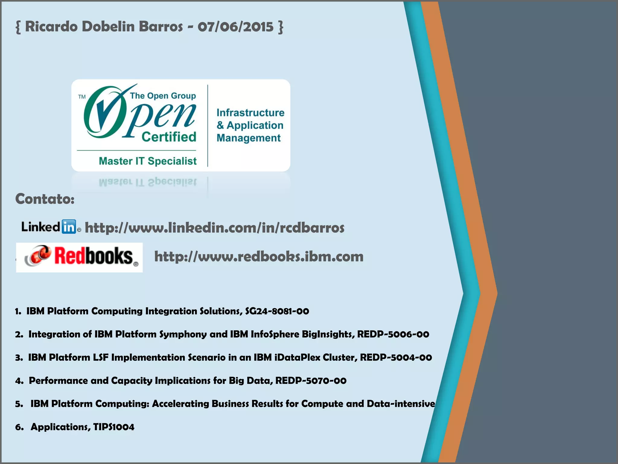 { Ricardo Dobelin Barros - 07/06/2015 }
Contato:
http://www.linkedin.com/in/rcdbarros
...... http://www.redbooks.ibm.com
1. IBM Platform Computing Integration Solutions, SG24-8081-00
2. Integration of IBM Platform Symphony and IBM InfoSphere BigInsights, REDP-5006-00
3. IBM Platform LSF Implementation Scenario in an IBM iDataPlex Cluster, REDP-5004-00
4. Performance and Capacity Implications for Big Data, REDP-5070-00
5. IBM Platform Computing: Accelerating Business Results for Compute and Data-intensive
6. Applications, TIPS1004
 
