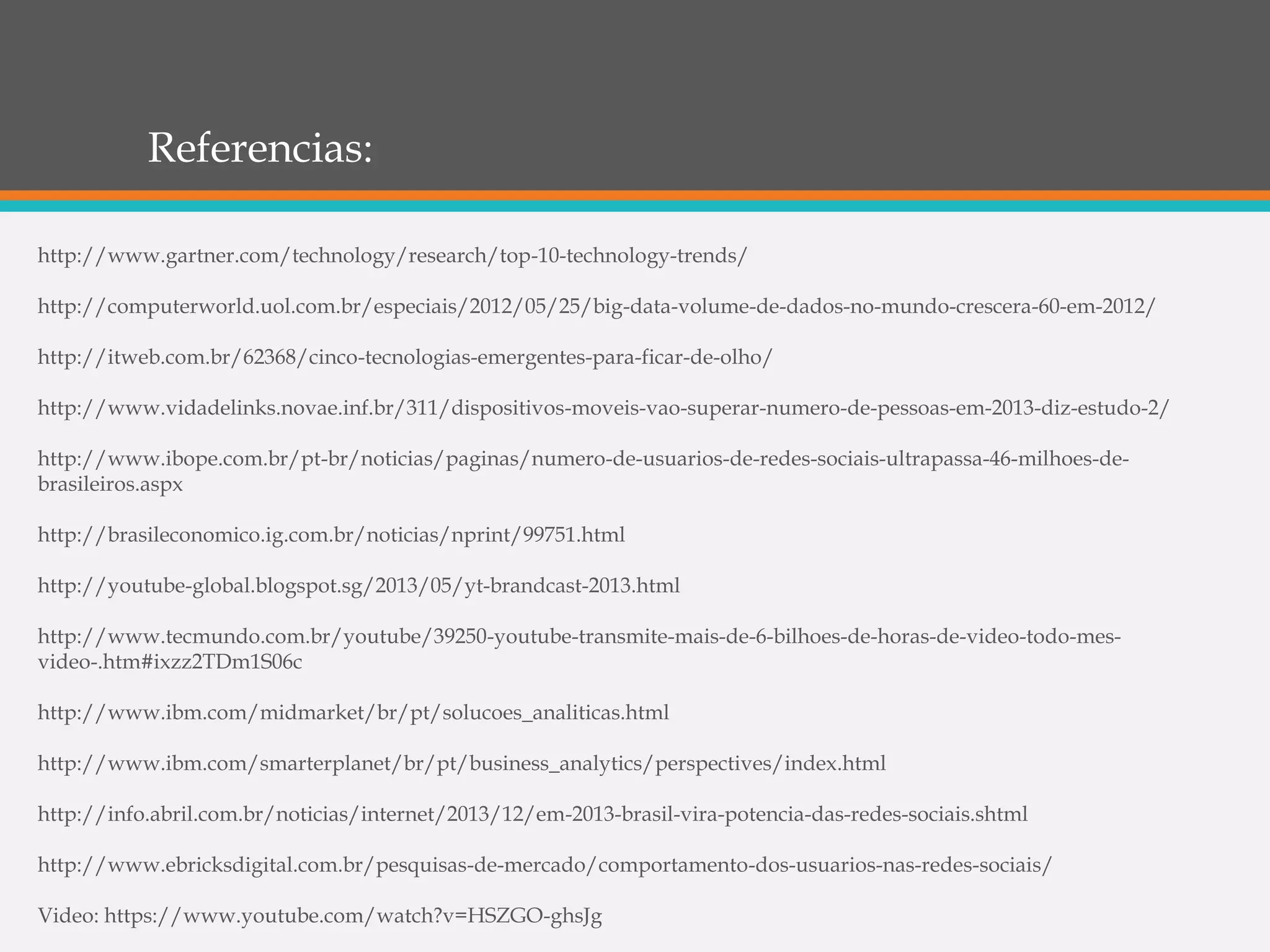 Referencias:
http://www.gartner.com/technology/research/top-10-technology-trends/
http://computerworld.uol.com.br/especiais/2012/05/25/big-data-volume-de-dados-no-mundo-crescera-60-em-2012/
http://itweb.com.br/62368/cinco-tecnologias-emergentes-para-ficar-de-olho/
http://www.vidadelinks.novae.inf.br/311/dispositivos-moveis-vao-superar-numero-de-pessoas-em-2013-diz-estudo-2/
http://www.ibope.com.br/pt-br/noticias/paginas/numero-de-usuarios-de-redes-sociais-ultrapassa-46-milhoes-de-
brasileiros.aspx
http://brasileconomico.ig.com.br/noticias/nprint/99751.html
http://youtube-global.blogspot.sg/2013/05/yt-brandcast-2013.html
http://www.tecmundo.com.br/youtube/39250-youtube-transmite-mais-de-6-bilhoes-de-horas-de-video-todo-mes-
video-.htm#ixzz2TDm1S06c
http://www.ibm.com/midmarket/br/pt/solucoes_analiticas.html
http://www.ibm.com/smarterplanet/br/pt/business_analytics/perspectives/index.html
http://info.abril.com.br/noticias/internet/2013/12/em-2013-brasil-vira-potencia-das-redes-sociais.shtml
http://www.ebricksdigital.com.br/pesquisas-de-mercado/comportamento-dos-usuarios-nas-redes-sociais/
Video: https://www.youtube.com/watch?v=HSZGO-ghsJg
 