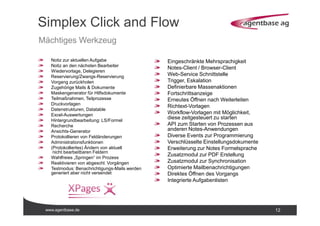 www.agentbase.de 12
Simplex Click and Flow
Mächtiges Werkzeug
Notiz zur aktuellen Aufgabe
Notiz an den nächsten Bearbeiter
Wiedervorlage, Delegieren
Reservierung/Zwangs-Reservierung
Vorgang zurückholen
Zugehörige Mails & Dokumente
Maskengenerator für Hilfsdokumente
Teilmaßnahmen, Teilprozesse
Druckvorlagen
Datenstrukturen, Datatable
Excel-Auswertungen
Hintergrundbearbeitung: LS/Formel
Recherche
Ansichts-Generator
Protokollieren von Feldänderungen
Administrationsfunktionen
(Protokolliertes) Ändern von aktuell
nicht bearbeitbaren Feldern
Wahlfreies „Springen“ im Prozess
Reaktivieren von abgeschl. Vorgängen
Testmodus: Benachrichtigungs-Mails werden
generiert aber nicht versendet
Eingeschränkte Mehrsprachigkeit
Notes-Client / Browser-Client
Web-Service Schnittstelle
Trigger, Eskalation
Definierbare Massenaktionen
Fortschrittsanzeige
Erneutes Öffnen nach Weiterleiten
Richtext-Vorlagen
Workflow-Vorlagen mit Möglichkeit,
diese zeitgesteuert zu starten
API zum Starten von Prozessen aus
anderen Notes-Anwendungen
Diverse Events zur Programmierung
Verschlüsselte Einstellungsdokumente
Erweiterung zur Notes Formelsprache
Zusatzmodul zur PDF Erstellung
Zusatzmodul zur Synchronisation
Optimierte Mailbenachrichtigungen
Direktes Öffnen des Vorgangs
Integrierte Aufgabenlisten
 