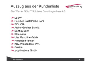 www.agentbase.de 4
Auszug aus der Kundenliste
Der Werner Götz IT Solutions GmbH/agentbase AG
LBBW
Fürstlich Castell‘sche Bank
FIDUCIA
Atelier Goldner Schnitt
Barth & Sohn
Kleemann
Liba Maschinenfabrik
Helfende Franken
KDZ Wiesbaden / ZVK
Gesipa
z-optimations GmbH
 