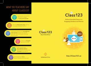 Online Extended Classroom
Engaging Students and Parents
FREE
WHAT DO TEACHERS SAY
ABOUT CLASS123?
hello@class123.ac
“My ﬁrst graders love CLASS123.
It is similar to ClassDojo
but more primary friendly”
A teacher
from
CA
“I have had much success using CLASS123
in my highly challenging classroom.”
A teacher
from
an unknown
location
“I have found CLASS123 to be a very useful tool
in the classroom. Behavior has improved
greatly and I can pick the student of the week
and month easily.“
A teacher
from
VI
“CLASS123 is a lot of fun
and part of our PBIS”
A teacher
from
WI
“I have 5th graders and
they really like CLASS123.
Students’ favorite is the lucky draw.
It’s just fun to get called on!”
A teacher
from
CA
“My Kindergarteners love it!
They are motivated to earn their wow!!”
A teacher
from
IA
contact
 