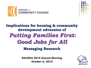 Implications for housing & community
development advocates of
Putting Families First:
Good Jobs for All
Messaging Research
NACEDA 2015 Annual Meeting
October 6, 2015
 