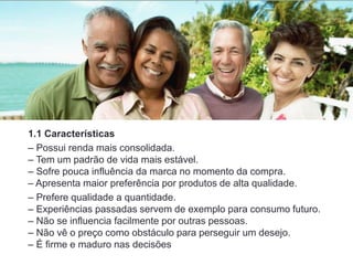 1.1 Características
– Possui renda mais consolidada.
– Tem um padrão de vida mais estável.
– Sofre pouca influência da marca no momento da compra.
– Apresenta maior preferência por produtos de alta qualidade.
– Prefere qualidade a quantidade.
– Experiências passadas servem de exemplo para consumo futuro.
– Não se influencia facilmente por outras pessoas.
– Não vê o preço como obstáculo para perseguir um desejo.
– É firme e maduro nas decisões
 