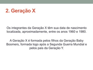 2. Geração X
Os integrantes da Geração X têm sua data de nascimento
localizada, aproximadamente, entre os anos 1960 e 1980.
A Geração X é formada pelos filhos da Geração Baby
Boomers, formada logo após a Segunda Guerra Mundial e
pelos pais da Geração Y.
 