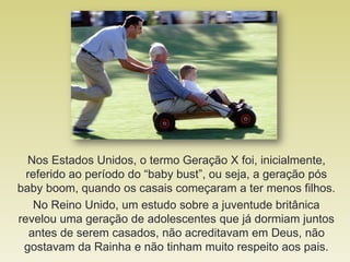 Nos Estados Unidos, o termo Geração X foi, inicialmente,
referido ao período do “baby bust”, ou seja, a geração pós
baby boom, quando os casais começaram a ter menos filhos.
No Reino Unido, um estudo sobre a juventude britânica
revelou uma geração de adolescentes que já dormiam juntos
antes de serem casados, não acreditavam em Deus, não
gostavam da Rainha e não tinham muito respeito aos pais.
 