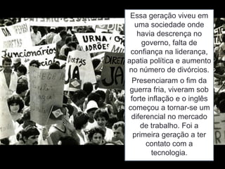 Essa geração viveu em
uma sociedade onde
havia descrença no
governo, falta de
confiança na liderança,
apatia política e aumento
no número de divórcios.
Presenciaram o fim da
guerra fria, viveram sob
forte inflação e o inglês
começou a tornar-se um
diferencial no mercado
de trabalho. Foi a
primeira geração a ter
contato com a
tecnologia.
 