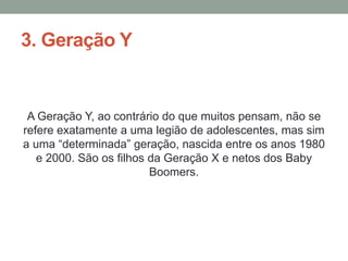 3. Geração Y
A Geração Y, ao contrário do que muitos pensam, não se
refere exatamente a uma legião de adolescentes, mas sim
a uma “determinada” geração, nascida entre os anos 1980
e 2000. São os filhos da Geração X e netos dos Baby
Boomers.
 