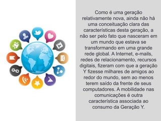 Como é uma geração
relativamente nova, ainda não há
uma conceituação clara das
características desta geração, a
não ser pelo fato que nasceram em
um mundo que estava se
transformando em uma grande
rede global. A Internet, e-mails,
redes de relacionamento, recursos
digitais, fizeram com que a geração
Y fizesse milhares de amigos ao
redor do mundo, sem ao menos
terem saído da frente de seus
computadores. A mobilidade nas
comunicações é outra
característica associada ao
consumo da Geração Y.
 