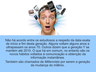 Não há acordo entre os estudiosos a respeito da data exata
de início e fim desta geração. Alguns voltam alguns anos e
ultrapassam os anos 70. Outros dizem que a geração Y se
mantém até 2010. O que há em comum, no entanto são os
novos hábitos voltados à comunicação e obtenção da
informação instantânea.
Também são chamados de Millennials por serem a geração
da mudança do milênio.
 