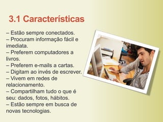 3.1 Características
– Estão sempre conectados.
– Procuram informação fácil e
imediata.
– Preferem computadores a
livros.
– Preferem e-mails a cartas.
– Digitam ao invés de escrever.
– Vivem em redes de
relacionamento.
– Compartilham tudo o que é
seu: dados, fotos, hábitos.
– Estão sempre em busca de
novas tecnologias.
 