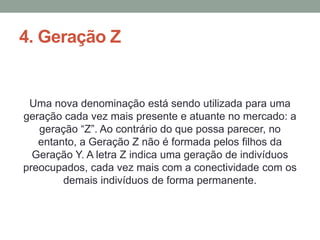 4. Geração Z
Uma nova denominação está sendo utilizada para uma
geração cada vez mais presente e atuante no mercado: a
geração “Z”. Ao contrário do que possa parecer, no
entanto, a Geração Z não é formada pelos filhos da
Geração Y. A letra Z indica uma geração de indivíduos
preocupados, cada vez mais com a conectividade com os
demais indivíduos de forma permanente.
 