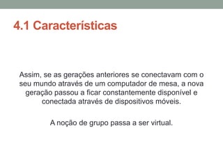 4.1 Características
Assim, se as gerações anteriores se conectavam com o
seu mundo através de um computador de mesa, a nova
geração passou a ficar constantemente disponível e
conectada através de dispositivos móveis.
A noção de grupo passa a ser virtual.
 