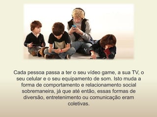 Cada pessoa passa a ter o seu vídeo game, a sua TV, o
seu celular e o seu equipamento de som. Isto muda a
forma de comportamento e relacionamento social
sobremaneira, já que até então, essas formas de
diversão, entretenimento ou comunicação eram
coletivas.
 