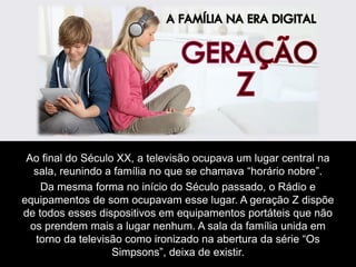 Ao final do Século XX, a televisão ocupava um lugar central na
sala, reunindo a família no que se chamava “horário nobre”.
Da mesma forma no início do Século passado, o Rádio e
equipamentos de som ocupavam esse lugar. A geração Z dispõe
de todos esses dispositivos em equipamentos portáteis que não
os prendem mais a lugar nenhum. A sala da família unida em
torno da televisão como ironizado na abertura da série “Os
Simpsons”, deixa de existir.
 