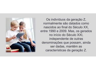 Os indivíduos da geração Z,
normalmente são datados como
nascidos ao final do Século XX,
entre 1990 e 2009. Mas, os gerados
no início do Século XXI,
independente de outras
denominações que possam, ainda
ser dadas, mantêm as
características da geração Z.
 
