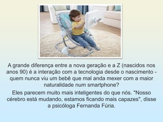 A grande diferença entre a nova geração e a Z (nascidos nos
anos 90) é a interação com a tecnologia desde o nascimento -
quem nunca viu um bebê que mal anda mexer com a maior
naturalidade num smartphone?
Eles parecem muito mais inteligentes do que nós. "Nosso
cérebro está mudando, estamos ficando mais capazes", disse
a psicóloga Fernanda Fúria.
 