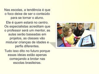 Nas escolas, a tendência é que
o foco deixe de ser o conteúdo
para se tornar o aluno.
Ele é quem estará no centro.
Os especialistas acreditam que
o professor será um mentor, as
aulas serão baseadas em
projetos, as classes vão
misturar crianças de idades e
perfis diferentes.
Tudo isso dito no futuro porque
essas ideias estão apenas
começando a brotar nas
escolas brasileiras.
 