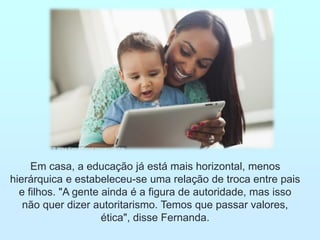 Em casa, a educação já está mais horizontal, menos
hierárquica e estabeleceu-se uma relação de troca entre pais
e filhos. "A gente ainda é a figura de autoridade, mas isso
não quer dizer autoritarismo. Temos que passar valores,
ética", disse Fernanda.
 