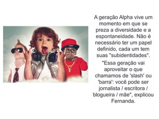 A geração Alpha vive um
momento em que se
preza a diversidade e a
espontaneidade. Não é
necessário ter um papel
definido, cada um tem
suas "subidentidades".
"Essa geração vai
aproveitar o que
chamamos de 'slash' ou
'barra': você pode ser
jornalista / escritora /
blogueira / mãe", explicou
Fernanda.
 