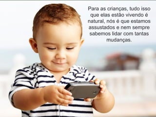 Para as crianças, tudo isso
que elas estão vivendo é
natural, nós é que estamos
assustados e nem sempre
sabemos lidar com tantas
mudanças.
 