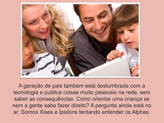 A geração de pais também está deslumbrada com a
tecnologia e publica coisas muito pessoais na rede, sem
saber as consequências. Como orientar uma criança se
nem a gente sabe fazer direito? A pergunta ainda está no
ar. Somos Xises e Ípsilons tentando entender os Alphas.
 