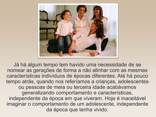 Já há algum tempo tem havido uma necessidade de se
nomear as gerações de forma a não alinhar com as mesmas
características indivíduos de épocas diferentes. Até há pouco
tempo atrás, quando nos referíamos a crianças, adolescentes
ou pessoas de meia ou terceira idade acabávamos
generalizando comportamento e características,
independente da época em que viveram. Hoje é inaceitável
imaginar o comportamento de um adolescente, independente
da época que tenha vivido.
 