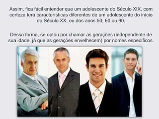 Assim, fica fácil entender que um adolescente do Século XIX, com
certeza terá características diferentes de um adolescente do início
do Século XX, ou dos anos 50, 60 ou 90.
Dessa forma, se optou por chamar as gerações (independente de
sua idade, já que as gerações envelhecem) por nomes específicos.
 