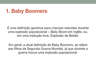 1. Baby Boomers
É uma definição genérica para crianças nascidas durante
uma explosão populacional – Baby Boom em inglês, ou,
em uma tradução livre, Explosão de Bebês.
Em geral, a atual definição de Baby Boomers, se refere
aos filhos da Segunda Guerra Mundial, já que durante a
guerra houve uma explosão populacional.
 