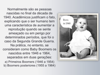 Normalmente são as pessoas
nascidas no final da década de
1940. Acadêmicos justificam o fato,
explicando que o ser humano tem
uma característica de aumentar a
reprodução quando se sente
ameaçado ou em perigo por
determinados períodos, que foi o
caso da Segunda Grande Guerra.
Na prática, no entanto, se
consideram como Baby Boomers os
nascidos entre 1946 e 1964,
separados em duas gerações:
a) Primeiros Boomers (1946 a 1954)
b) Boomers posteriores (1955 a 1964)
 