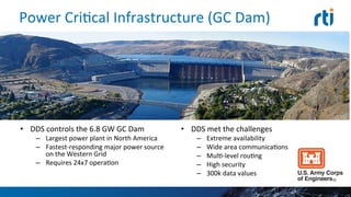 Power	
  CriEcal	
  Infrastructure	
  (GC	
  Dam)	
  
•  DDS	
  controls	
  the	
  6.8	
  GW	
  GC	
  Dam	
  
–  Largest	
  power	
  plant	
  in	
  North	
  America	
  
–  Fastest-­‐responding	
  major	
  power	
  
source	
  on	
  the	
  Western	
  Grid	
  
–  Requires	
  24x7	
  operaEon	
  
•  DDS	
  met	
  the	
  challenges	
  
–  Extreme	
  availability	
  
–  Wide	
  area	
  communicaEons	
  
–  MulE-­‐level	
  rouEng	
  
–  High	
  security	
  
–  300k	
  data	
  values	
  
 