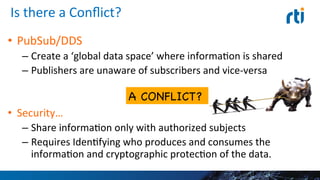 Is	
  there	
  a	
  Conﬂict?	
  
•  PubSub/DDS	
  
– Create	
  a	
  ‘global	
  data	
  space’	
  where	
  informaEon	
  is	
  
shared	
  
– Publishers	
  are	
  unaware	
  of	
  subscribers	
  and	
  vice-­‐versa	
  
•  Security…	
  
– Share	
  informaEon	
  only	
  with	
  authorized	
  subjects	
  
– Requires	
  IdenEfying	
  who	
  produces	
  and	
  consumes	
  the	
  
informaEon	
  and	
  cryptographic	
  protecEon	
  of	
  the	
  data.	
  
16	
  
A CONFLICT? 

 