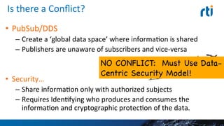 Is	
  there	
  a	
  Conﬂict?	
  
•  PubSub/DDS	
  
– Create	
  a	
  ‘global	
  data	
  space’	
  where	
  informaEon	
  is	
  
shared	
  
– Publishers	
  are	
  unaware	
  of	
  subscribers	
  and	
  vice-­‐versa	
  
•  Security…	
  
– Share	
  informaEon	
  only	
  with	
  authorized	
  subjects	
  
– Requires	
  IdenEfying	
  who	
  produces	
  and	
  consumes	
  the	
  
informaEon	
  and	
  cryptographic	
  protecEon	
  of	
  the	
  data.	
  
17	
  
NO CONFLICT: Must Use
Data-Centric Security Model!

 