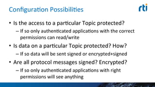 ConﬁguraEon	
  PossibiliEes	
  
•  Is	
  the	
  access	
  to	
  a	
  parEcular	
  Topic	
  protected?	
  
– If	
  so	
  only	
  authenEcated	
  applicaEons	
  with	
  the	
  correct	
  
permissions	
  can	
  read/write	
  
•  Is	
  data	
  on	
  a	
  parEcular	
  Topic	
  protected?	
  How?	
  
– If	
  so	
  data	
  will	
  be	
  sent	
  signed	
  or	
  encrypted+signed	
  
•  Are	
  all	
  protocol	
  messages	
  signed?	
  Encrypted?	
  
– If	
  so	
  only	
  authenEcated	
  applicaEons	
  with	
  right	
  
permissions	
  will	
  see	
  anything	
  
 