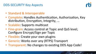 DDS-­‐SECURITY	
  Key	
  Aspects	
  
•  Standard	
  &	
  Interoperable	
  
•  Complete:	
  Handles	
  AuthenEcaEon,	
  AuthorizaEon,	
  Key	
  
distribuEon,	
  EncrypEon,	
  Integrity,	
  …	
  
•  Scalable:	
  Supports	
  mulEcast	
  
•  Fine-­‐grain:	
  Access	
  control	
  at	
  Topic	
  and	
  QoS	
  level;	
  	
  
Conﬁgure	
  Encrypt/Sign	
  per	
  Topic	
  
•  Flexible:	
  Create	
  your	
  own	
  plugins	
  
•  Generic:	
  Works	
  over	
  any	
  (RTPS)	
  Transport	
  
•  Transparent:	
  No	
  changes	
  to	
  exisEng	
  DDS	
  App	
  Code!	
  
 