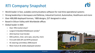 RTI	
  Company	
  Snapshot	
  
•  World	
  leader	
  in	
  fast,	
  scalable	
  communicaEons	
  so€ware	
  for	
  real-­‐Eme	
  operaEonal	
  systems	
  
•  Strong	
  leadership	
  in	
  Aerospace	
  and	
  Defense,	
  Industrial	
  Control,	
  AutomoEve,	
  Healthcare	
  and	
  more	
  
•  Over	
  400,000	
  deployed	
  licenses,	
  ~800	
  designs,	
  $1T	
  designed-­‐in	
  value	
  
•  Based	
  in	
  Silicon	
  Valley	
  with	
  Worldwide	
  oﬃces	
  
•  Global	
  leader	
  in	
  DDS	
  
–  Over	
  70%	
  market	
  share1	
  
–  Largest	
  Embedded	
  Middleware	
  vendor2	
  
–  2013	
  Gartner	
  Cool	
  Vendor	
  
–  DDS	
  authors,	
  chair,	
  wire	
  spec,	
  security,	
  more	
  
–  First	
  with	
  DDS	
  API	
  and	
  RTPS	
  protocol	
  
–  IIC	
  steering	
  commiSee;	
  OMG	
  board	
  
–  Most	
  mature	
  &	
  widely	
  deployed	
  soluEon	
  
©	
  2014	
  RTI	
  
1Embedded	
  Market	
  Forecasters	
  
2VDC	
  Analyst	
  Report	
  
 