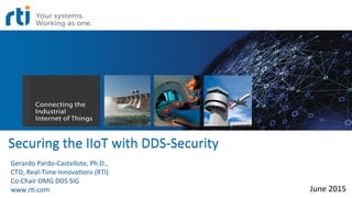 Securing	
  the	
  IIoT	
  with	
  DDS-­‐Security	
  
	
  
June	
  2015	
  
Gerardo	
  Pardo-­‐Castellote,	
  Ph.D.,	
  	
  
CTO,	
  Real-­‐Time	
  InnovaEons	
  (RTI)	
  
Co-­‐Chair	
  OMG	
  DDS	
  SIG	
  
www.rE.com	
  
 
