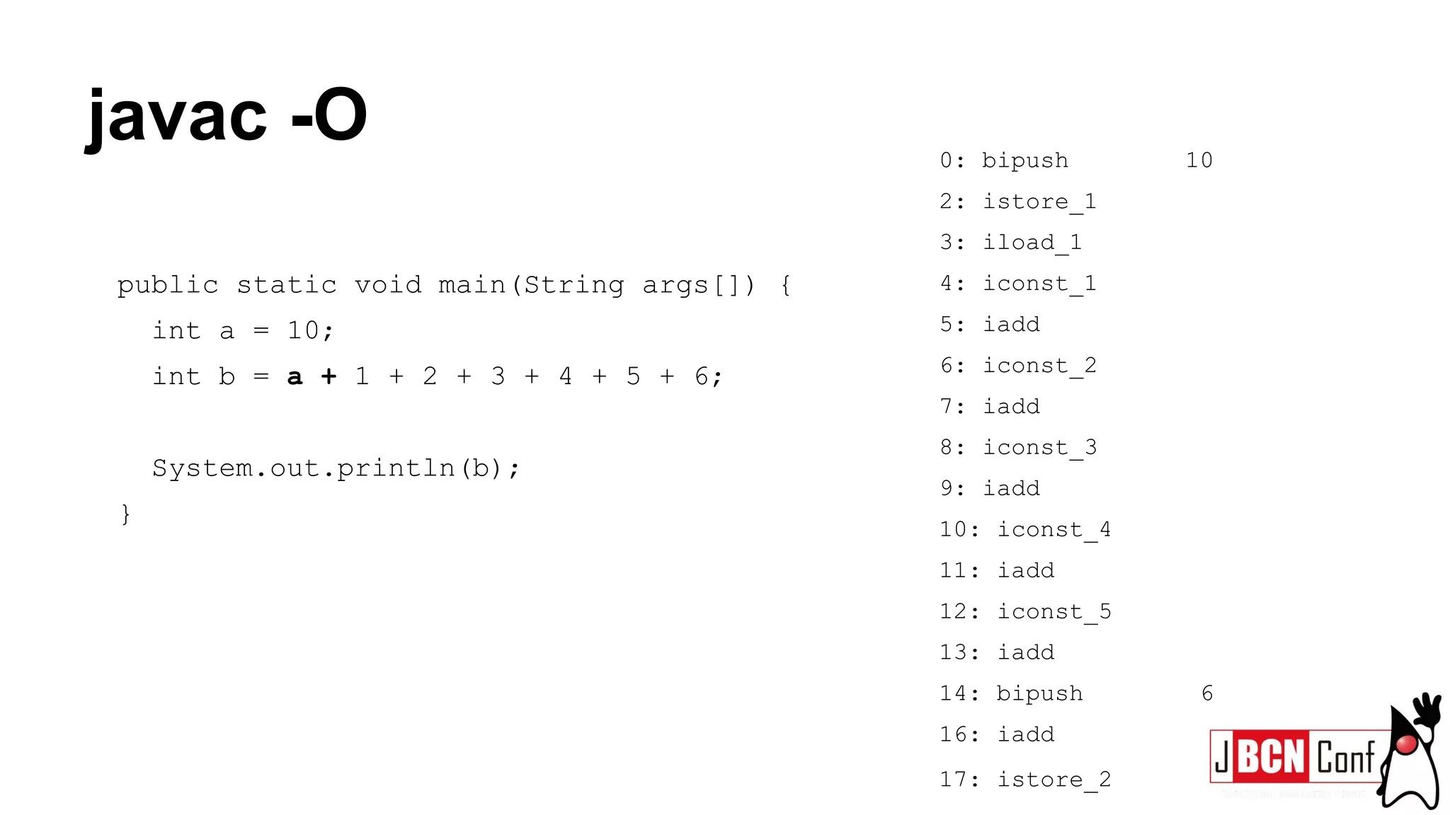 javac -O
public static void main(String args[]) {
int a = 10;
int b = a + 1 + 2 + 3 + 4 + 5 + 6;
System.out.println(b);
}
0: bipush 10
2: istore_1
3: iload_1
4: iconst_1
5: iadd
6: iconst_2
7: iadd
8: iconst_3
9: iadd
10: iconst_4
11: iadd
12: iconst_5
13: iadd
14: bipush 6
16: iadd
17: istore_2
 