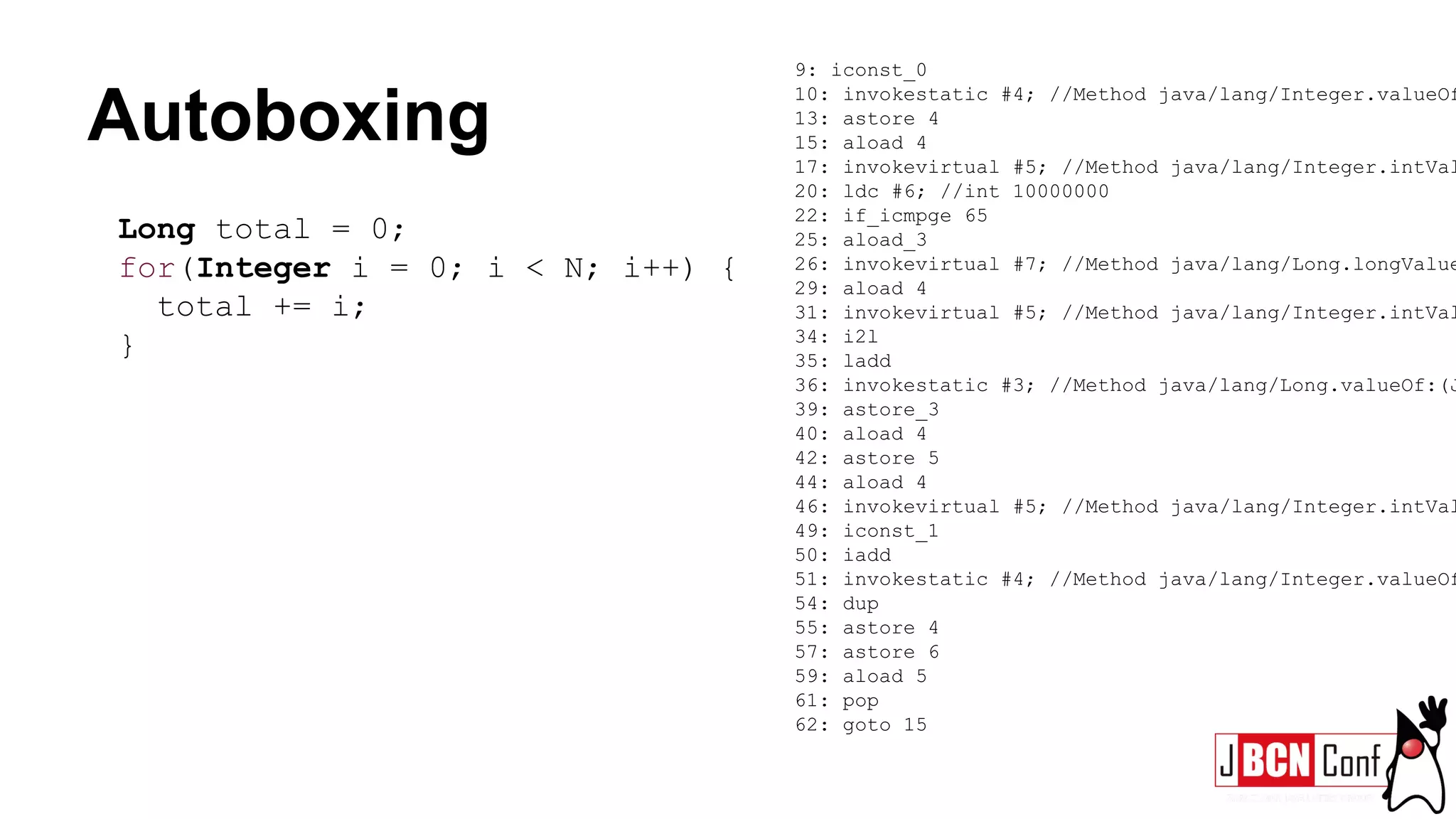 Autoboxing
Long total = 0;
for(Integer i = 0; i < N; i++) {
total += i;
}
9: iconst_0
10: invokestatic #4; //Method java/lang/Integer.valueOf
13: astore 4
15: aload 4
17: invokevirtual #5; //Method java/lang/Integer.intVal
20: ldc #6; //int 10000000
22: if_icmpge 65
25: aload_3
26: invokevirtual #7; //Method java/lang/Long.longValue
29: aload 4
31: invokevirtual #5; //Method java/lang/Integer.intVal
34: i2l
35: ladd
36: invokestatic #3; //Method java/lang/Long.valueOf:(J
39: astore_3
40: aload 4
42: astore 5
44: aload 4
46: invokevirtual #5; //Method java/lang/Integer.intVal
49: iconst_1
50: iadd
51: invokestatic #4; //Method java/lang/Integer.valueOf
54: dup
55: astore 4
57: astore 6
59: aload 5
61: pop
62: goto 15
 