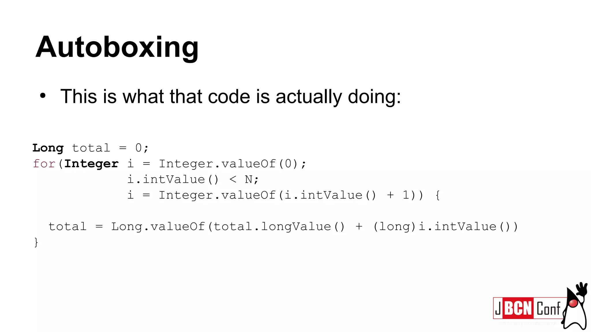 Autoboxing
●
This is what that code is actually doing:
Long total = 0;
for(Integer i = Integer.valueOf(0);
i.intValue() < N;
i = Integer.valueOf(i.intValue() + 1)) {
total = Long.valueOf(total.longValue() + (long)i.intValue())
}
 