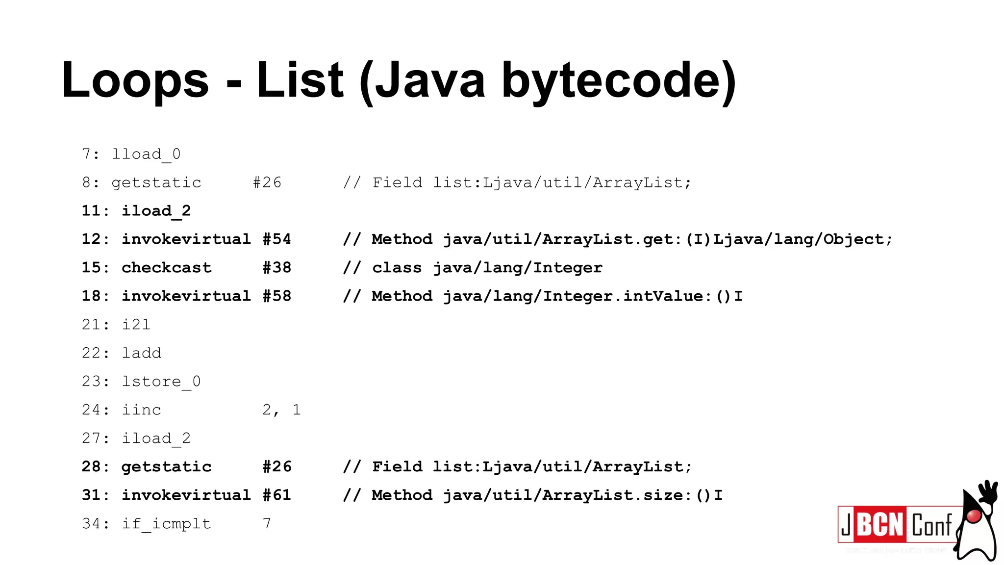 Loops - List (Java bytecode)
7: lload_0
8: getstatic #26 // Field list:Ljava/util/ArrayList;
11: iload_2
12: invokevirtual #54 // Method java/util/ArrayList.get:(I)Ljava/lang/Object;
15: checkcast #38 // class java/lang/Integer
18: invokevirtual #58 // Method java/lang/Integer.intValue:()I
21: i2l
22: ladd
23: lstore_0
24: iinc 2, 1
27: iload_2
28: getstatic #26 // Field list:Ljava/util/ArrayList;
31: invokevirtual #61 // Method java/util/ArrayList.size:()I
34: if_icmplt 7
 