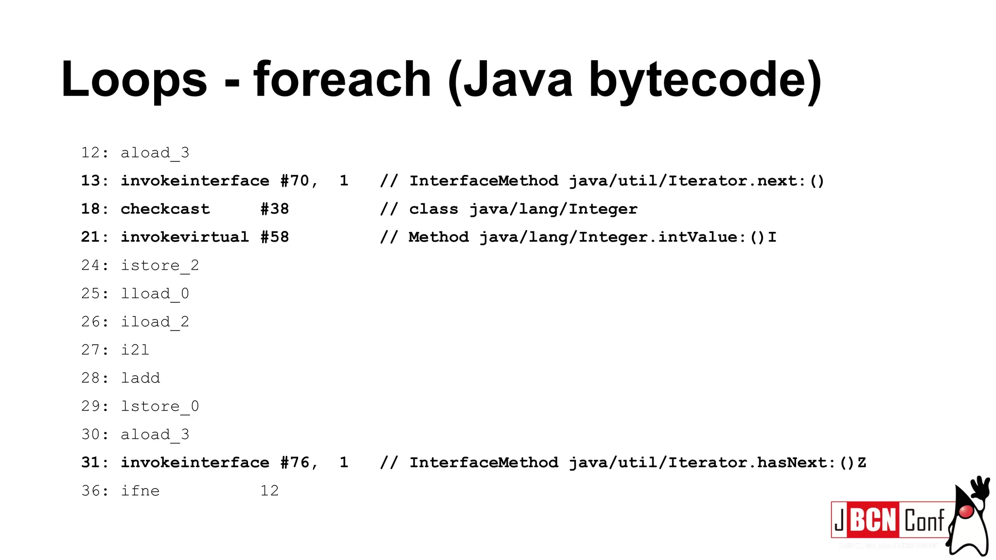 Loops - foreach (Java bytecode)
12: aload_3
13: invokeinterface #70, 1 // InterfaceMethod java/util/Iterator.next:()
18: checkcast #38 // class java/lang/Integer
21: invokevirtual #58 // Method java/lang/Integer.intValue:()I
24: istore_2
25: lload_0
26: iload_2
27: i2l
28: ladd
29: lstore_0
30: aload_3
31: invokeinterface #76, 1 // InterfaceMethod java/util/Iterator.hasNext:()Z
36: ifne 12
 