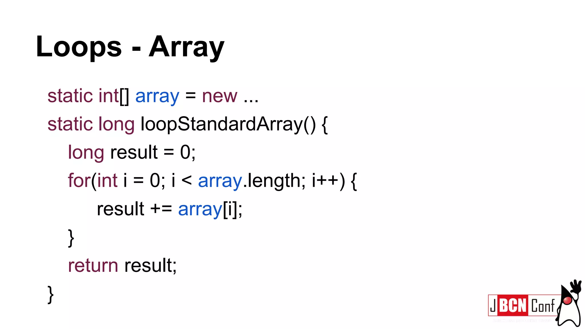 Loops - Array
static int[] array = new ...
static long loopStandardArray() {
long result = 0;
for(int i = 0; i < array.length; i++) {
result += array[i];
}
return result;
}
 