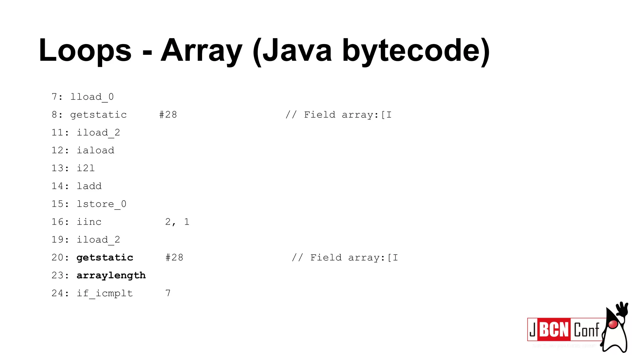 Loops - Array (Java bytecode)
7: lload_0
8: getstatic #28 // Field array:[I
11: iload_2
12: iaload
13: i2l
14: ladd
15: lstore_0
16: iinc 2, 1
19: iload_2
20: getstatic #28 // Field array:[I
23: arraylength
24: if_icmplt 7
 