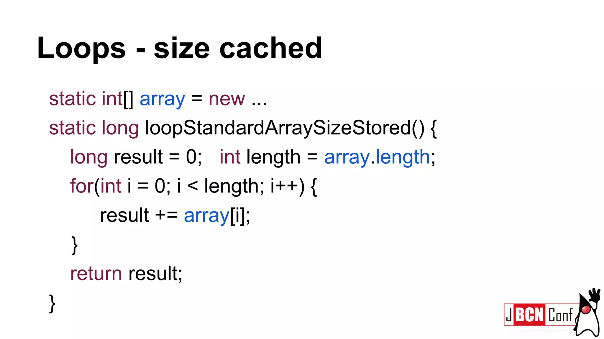 Loops - size cached
static int[] array = new ...
static long loopStandardArraySizeStored() {
long result = 0; int length = array.length;
for(int i = 0; i < length; i++) {
result += array[i];
}
return result;
}
 